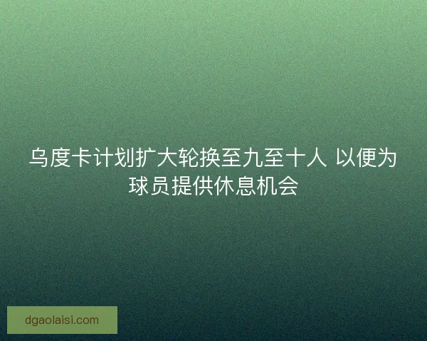 乌度卡计划扩大轮换至九至十人 以便为球员提供休息机会