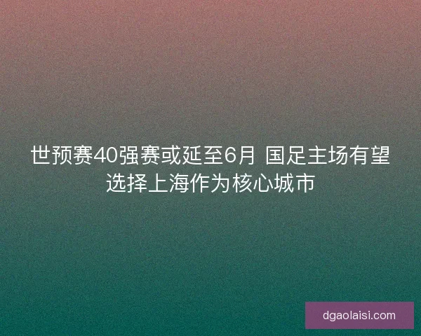 世预赛40强赛或延至6月 国足主场有望选择上海作为核心城市