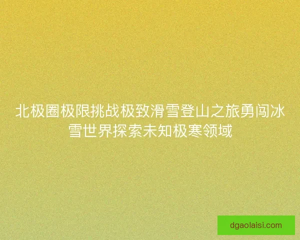 北极圈极限挑战极致滑雪登山之旅勇闯冰雪世界探索未知极寒领域