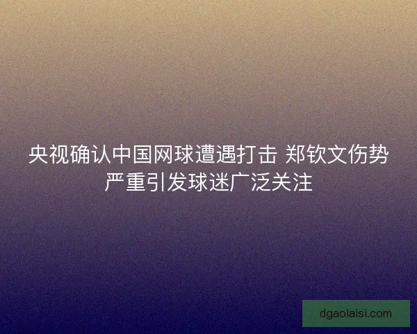 央视确认中国网球遭遇打击 郑钦文伤势严重引发球迷广泛关注