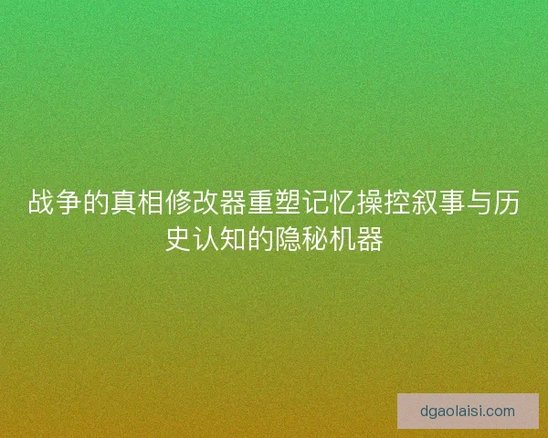 战争的真相修改器重塑记忆操控叙事与历史认知的隐秘机器