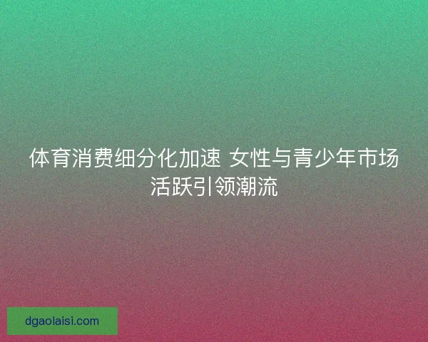体育消费细分化加速 女性与青少年市场活跃引领潮流