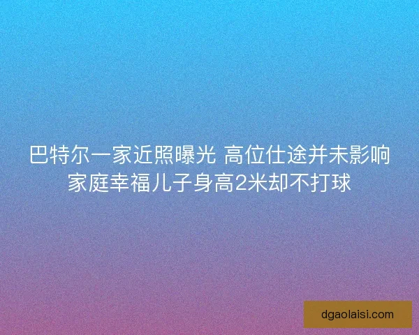 巴特尔一家近照曝光 高位仕途并未影响家庭幸福儿子身高2米却不打球